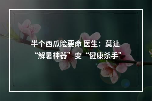 半个西瓜险要命 医生：莫让“解暑神器”变“健康杀手”