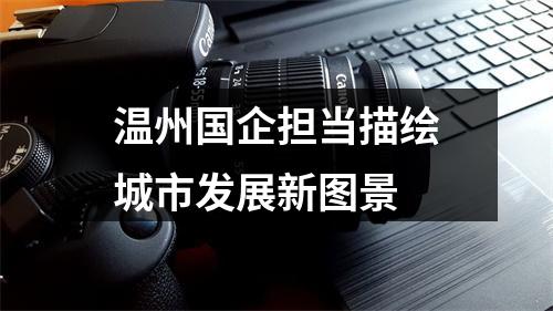 温州国企担当描绘城市发展新图景