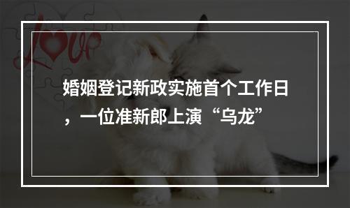 婚姻登记新政实施首个工作日，一位准新郎上演“乌龙”