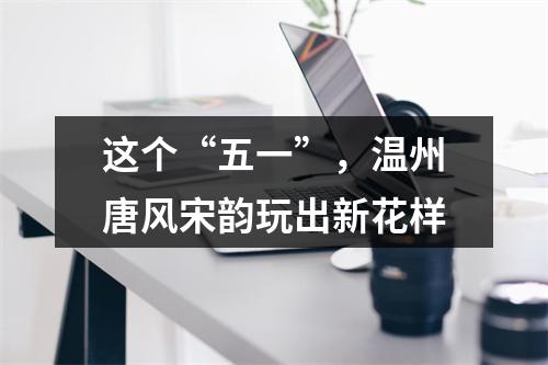 这个“五一”，温州唐风宋韵玩出新花样