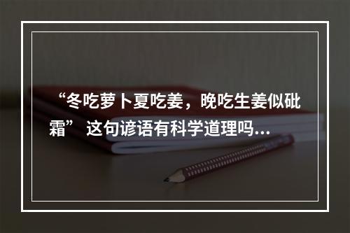 “冬吃萝卜夏吃姜，晚吃生姜似砒霜” 这句谚语有科学道理吗？