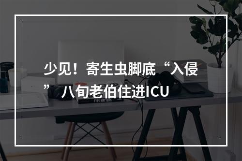 少见！寄生虫脚底“入侵” 八旬老伯住进ICU