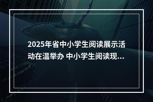 2025年省中小学生阅读展示活动在温举办 中小学生阅读现状如何