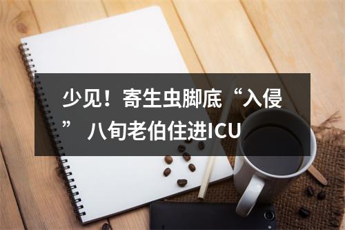 少见！寄生虫脚底“入侵” 八旬老伯住进ICU
