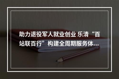 助力退役军人就业创业 乐清“百站联百行”构建全周期服务体系