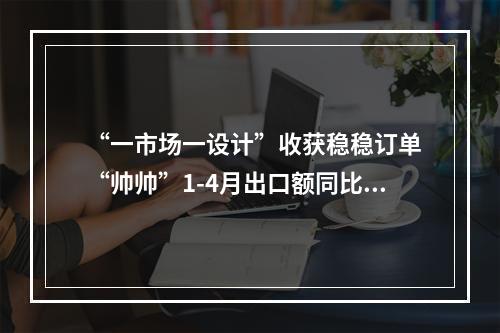 “一市场一设计”收获稳稳订单 “帅帅”1-4月出口额同比翻倍增长