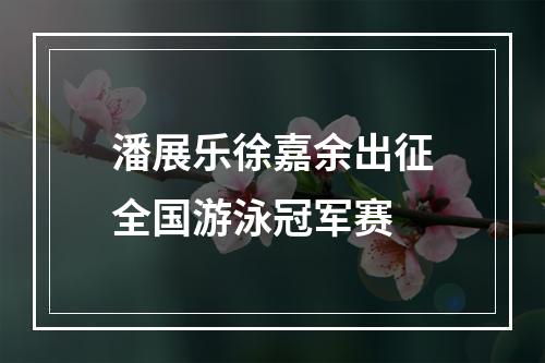 潘展乐徐嘉余出征全国游泳冠军赛