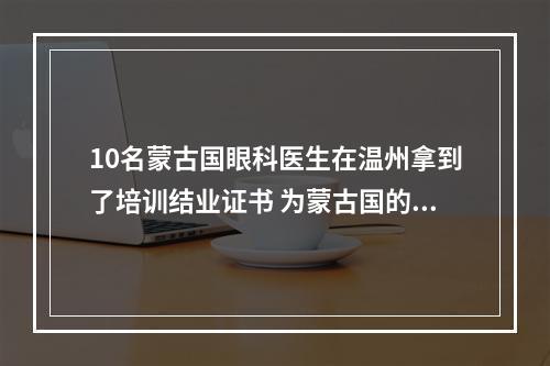 10名蒙古国眼科医生在温州拿到了培训结业证书 为蒙古国的眼健康事业贡献“中国方案”
