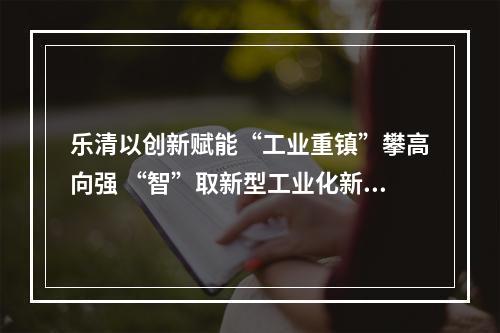 乐清以创新赋能“工业重镇”攀高向强 “智”取新型工业化新赛道