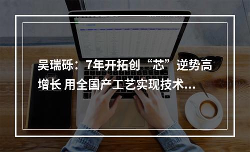 吴瑞砾：7年开拓创“芯”逆势高增长 用全国产工艺实现技术突破