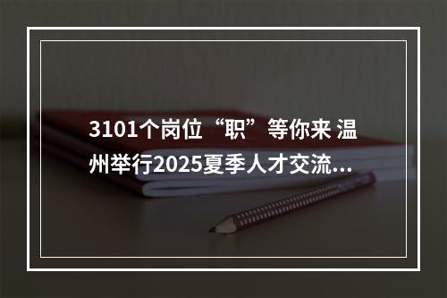 3101个岗位“职”等你来 温州举行2025夏季人才交流大会