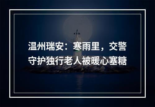 温州瑞安：寒雨里，交警守护独行老人被暖心塞糖