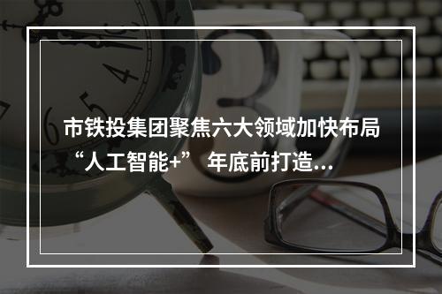 市铁投集团聚焦六大领域加快布局“人工智能+” 年底前打造5个以上应用示范场景