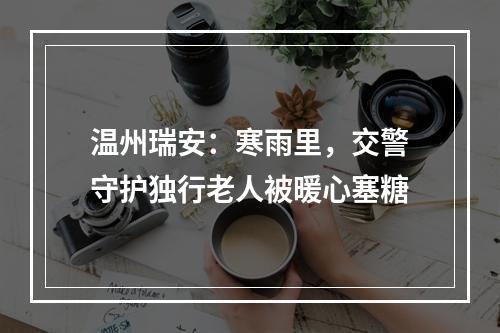 温州瑞安：寒雨里，交警守护独行老人被暖心塞糖