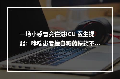 一场小感冒竟住进ICU 医生提醒：哮喘患者擅自减药停药不可取