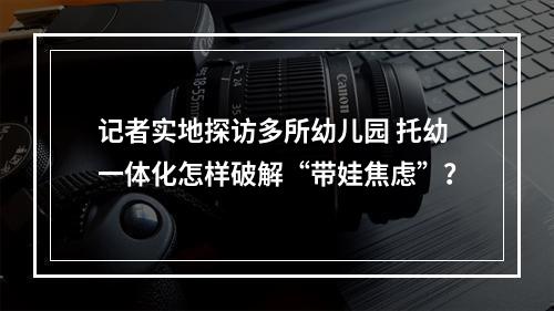 记者实地探访多所幼儿园 托幼一体化怎样破解“带娃焦虑”？