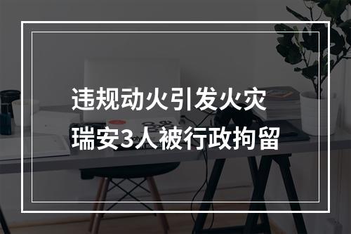 违规动火引发火灾 瑞安3人被行政拘留