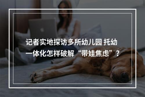记者实地探访多所幼儿园 托幼一体化怎样破解“带娃焦虑”？
