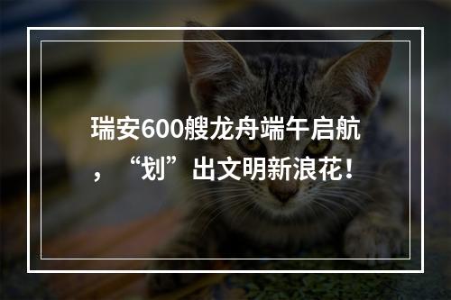 瑞安600艘龙舟端午启航，“划”出文明新浪花！