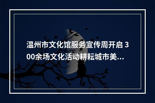 温州市文化馆服务宣传周开启 300余场文化活动耕耘城市美育沃土
