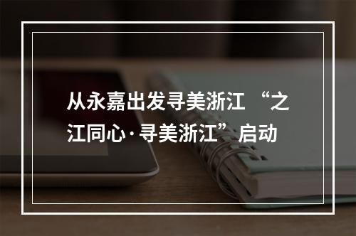 从永嘉出发寻美浙江 “之江同心·寻美浙江”启动