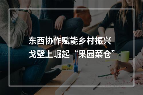 东西协作赋能乡村振兴 戈壁上崛起“果园菜仓”