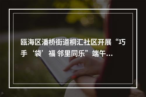 瓯海区潘桥街道桐汇社区开展“巧手‘袋’福 邻里同乐”端午主题活动