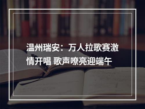 温州瑞安：万人拉歌赛激情开唱 歌声嘹亮迎端午
