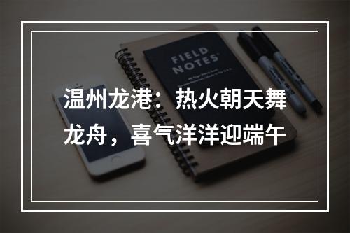 温州龙港：热火朝天舞龙舟，喜气洋洋迎端午