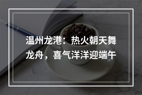 温州龙港：热火朝天舞龙舟，喜气洋洋迎端午