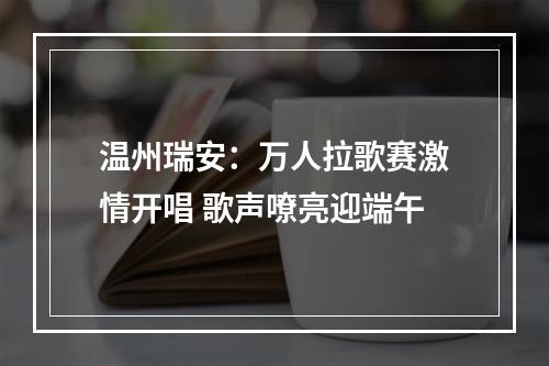 温州瑞安：万人拉歌赛激情开唱 歌声嘹亮迎端午