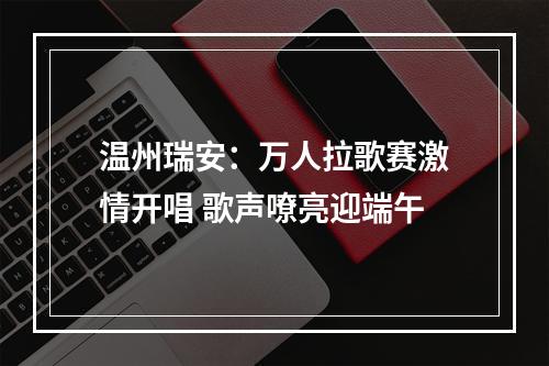 温州瑞安：万人拉歌赛激情开唱 歌声嘹亮迎端午