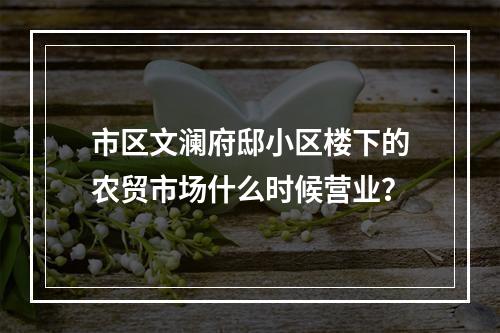 市区文澜府邸小区楼下的农贸市场什么时候营业？