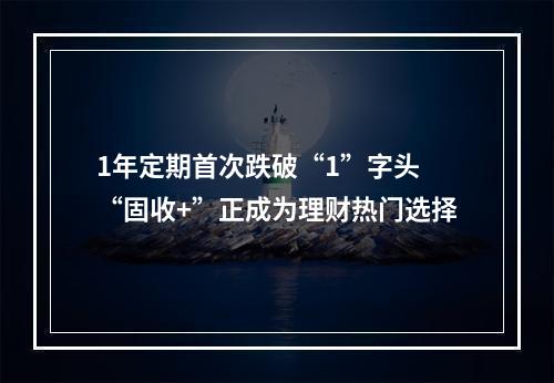 1年定期首次跌破“1”字头 “固收+”正成为理财热门选择