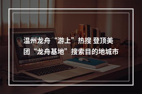 温州龙舟“游上”热搜 登顶美团“龙舟基地”搜索目的地城市