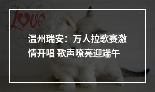 温州瑞安：万人拉歌赛激情开唱 歌声嘹亮迎端午