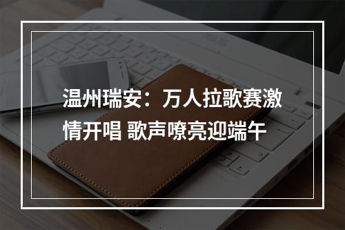 温州瑞安：万人拉歌赛激情开唱 歌声嘹亮迎端午