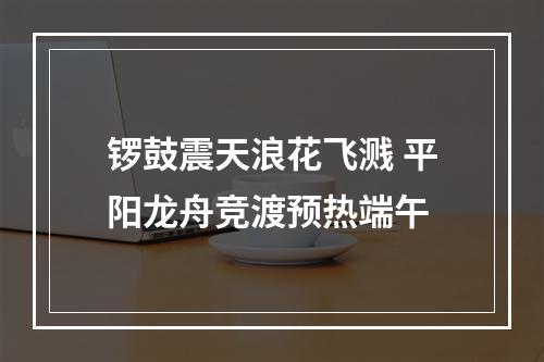 锣鼓震天浪花飞溅 平阳龙舟竞渡预热端午
