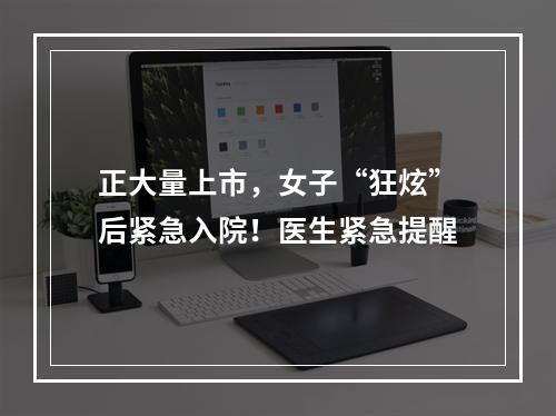 正大量上市，女子“狂炫”后紧急入院！医生紧急提醒
