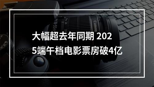 大幅超去年同期 2025端午档电影票房破4亿