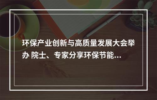 环保产业创新与高质量发展大会举办 院士、专家分享环保节能前沿技术