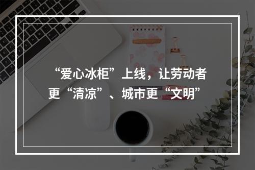 “爱心冰柜”上线，让劳动者更“清凉”、城市更“文明”