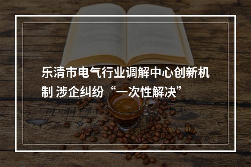 乐清市电气行业调解中心创新机制 涉企纠纷“一次性解决”