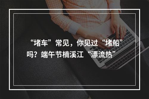 “堵车”常见，你见过“堵船”吗？端午节楠溪江“漂流热”