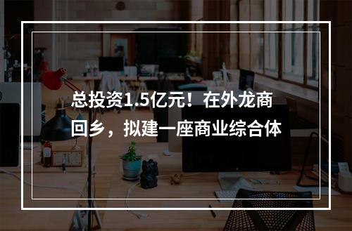 总投资1.5亿元！在外龙商回乡，拟建一座商业综合体