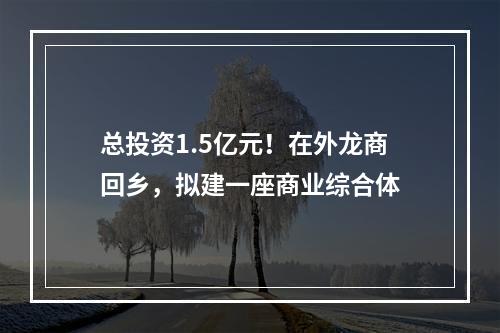 总投资1.5亿元！在外龙商回乡，拟建一座商业综合体