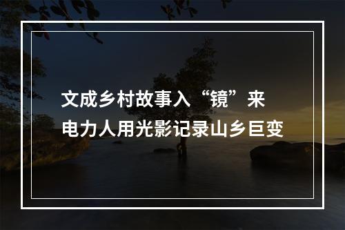 文成乡村故事入“镜”来 电力人用光影记录山乡巨变
