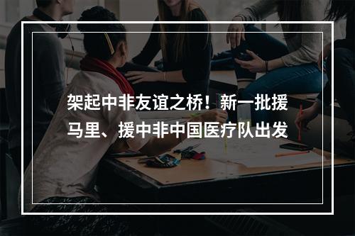 架起中非友谊之桥！新一批援马里、援中非中国医疗队出发