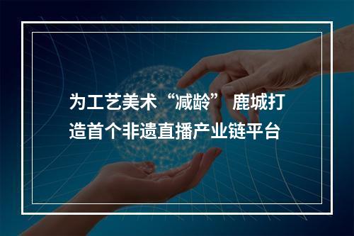 为工艺美术“减龄” 鹿城打造首个非遗直播产业链平台