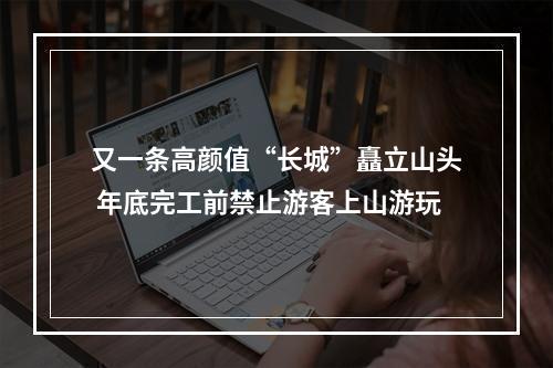 又一条高颜值“长城”矗立山头 年底完工前禁止游客上山游玩